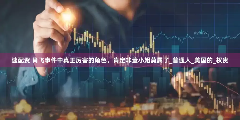速配资 肖飞事件中真正厉害的角色，肯定非董小姐莫属了_普通人_美国的_权贵