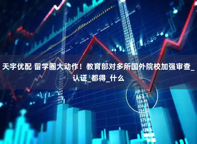 天宇优配 留学圈大动作！教育部对多所国外院校加强审查_认证_都得_什么
