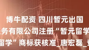 博牛配资 四川暂元出国留学咨询服务有限公司注册“暂元留学”商标获核准_唐宏磊_查大_企业
