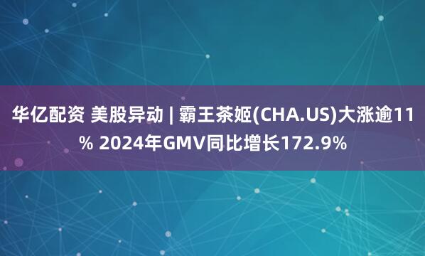 华亿配资 美股异动 | 霸王茶姬(CHA.US)大涨逾11% 2024年GMV同比增长172.9%