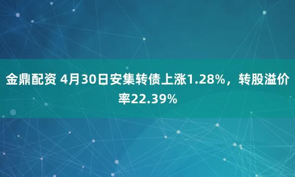 金鼎配资 4月30日安集转债上涨1.28%，转股溢价率22.39%