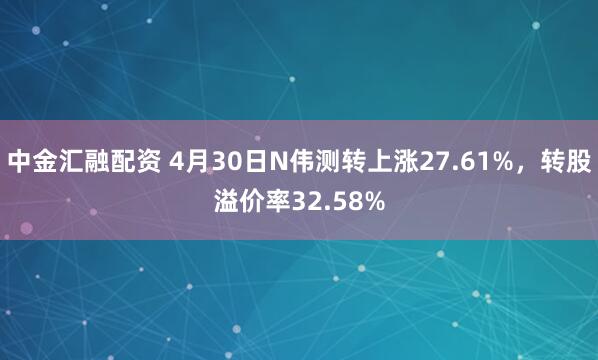 中金汇融配资 4月30日N伟测转上涨27.61%，转股溢价率32.58%