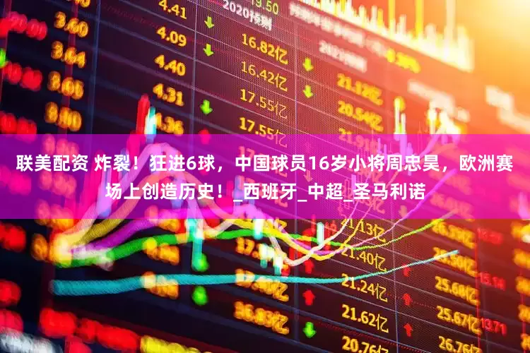 联美配资 炸裂！狂进6球，中国球员16岁小将周忠昊，欧洲赛场上创造历史！_西班牙_中超_圣马利诺