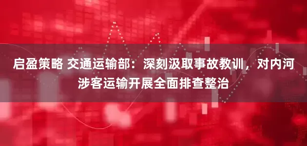 启盈策略 交通运输部：深刻汲取事故教训，对内河涉客运输开展全面排查整治