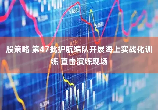 股策略 第47批护航编队开展海上实战化训练 直击演练现场