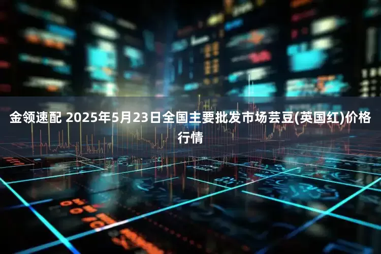 金领速配 2025年5月23日全国主要批发市场芸豆(英国红)价格行情