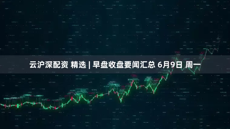 云沪深配资 精选 | 早盘收盘要闻汇总 6月9日 周一