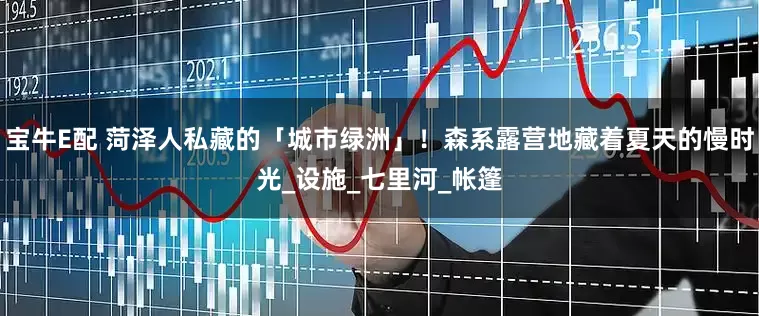宝牛E配 菏泽人私藏的「城市绿洲」！森系露营地藏着夏天的慢时光_设施_七里河_帐篷