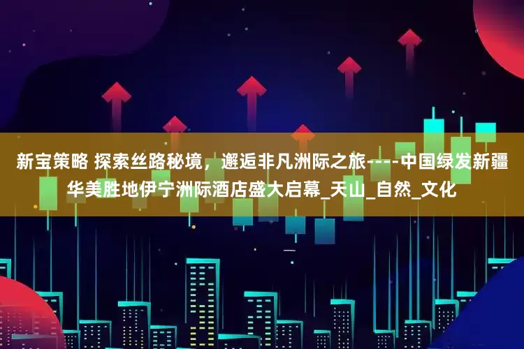 新宝策略 探索丝路秘境，邂逅非凡洲际之旅----中国绿发新疆华美胜地伊宁洲际酒店盛大启幕_天山_自然_文化