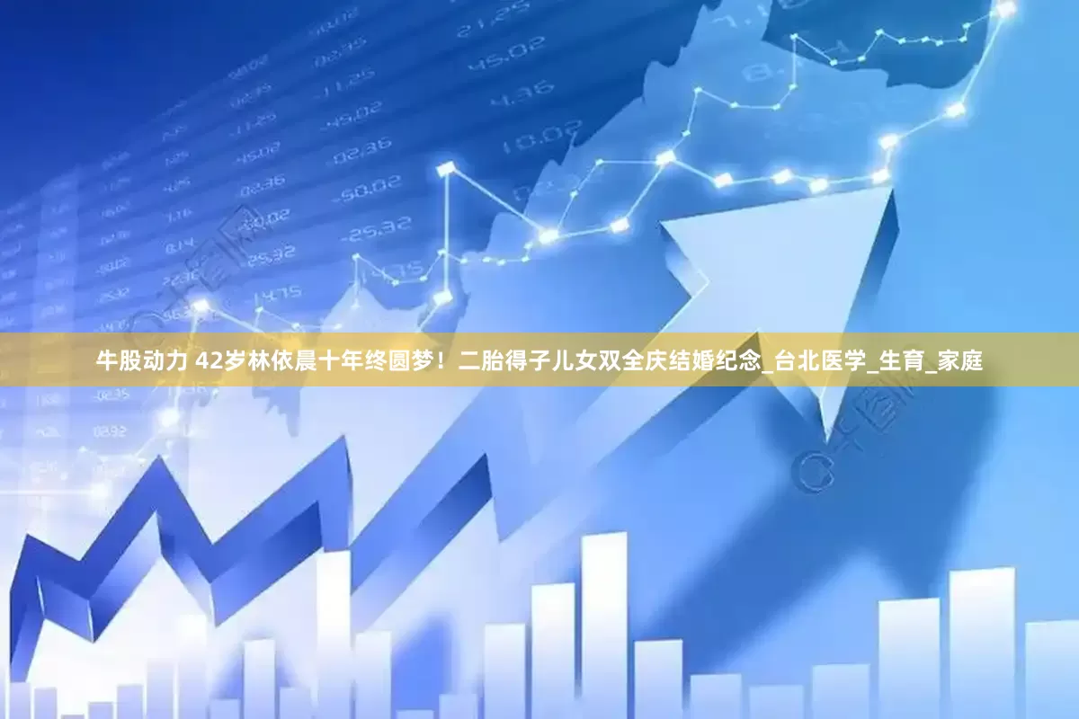 牛股动力 42岁林依晨十年终圆梦！二胎得子儿女双全庆结婚纪念_台北医学_生育_家庭