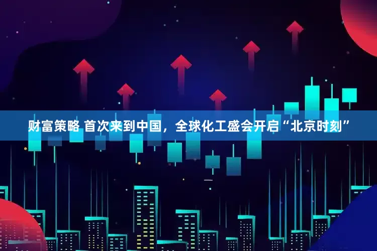 财富策略 首次来到中国，全球化工盛会开启“北京时刻”