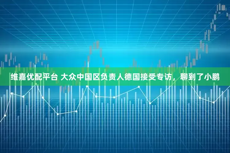 维嘉优配平台 大众中国区负责人德国接受专访，聊到了小鹏