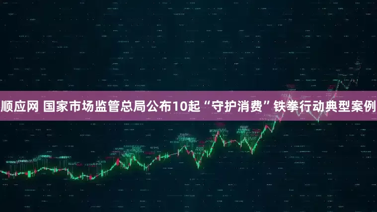 顺应网 国家市场监管总局公布10起“守护消费”铁拳行动典型案例