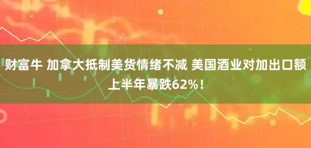 财富牛 加拿大抵制美货情绪不减 美国酒业对加出口额上半年暴跌62%！