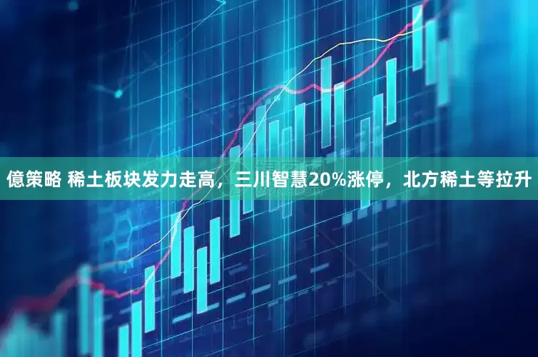 億策略 稀土板块发力走高，三川智慧20%涨停，北方稀土等拉升