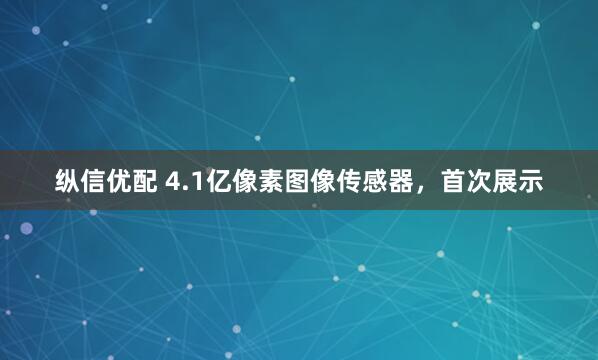 纵信优配 4.1亿像素图像传感器，首次展示
