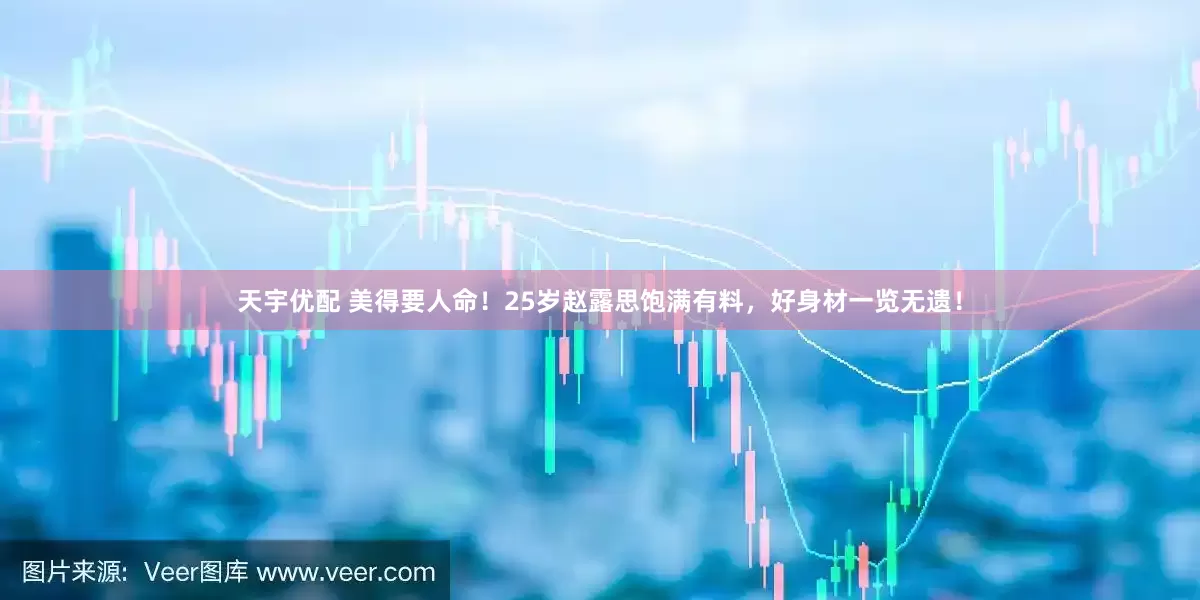 天宇优配 美得要人命！25岁赵露思饱满有料，好身材一览无遗！