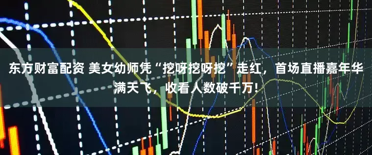 东方财富配资 美女幼师凭“挖呀挖呀挖”走红，首场直播嘉年华满天飞，收看人数破千万!