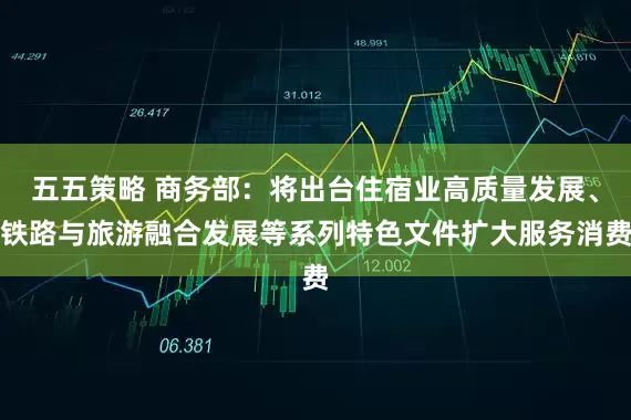 五五策略 商务部：将出台住宿业高质量发展、铁路与旅游融合发展等系列特色文件扩大服务消费