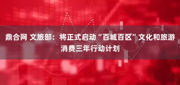 鼎合网 文旅部：将正式启动“百城百区”文化和旅游消费三年行动计划