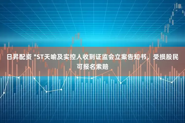 日昇配资 *ST天喻及实控人收到证监会立案告知书，受损股民可报名索赔