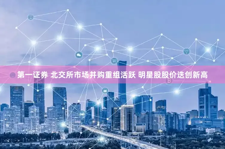 第一证券 北交所市场并购重组活跃 明星股股价迭创新高