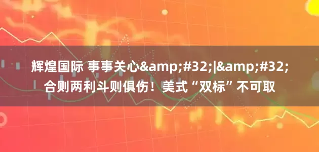 辉煌国际 事事关心&#32;|&#32;合则两利斗则俱伤！美式“双标”不可取