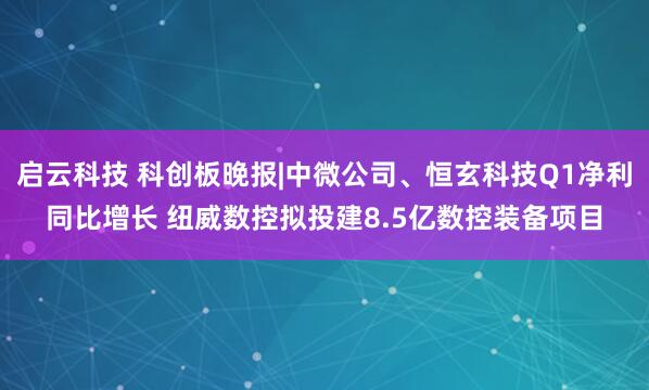 启云科技 科创板晚报|中微公司、恒玄科技Q1净利同比增长 纽威数控拟投建8.5亿数控装备项目