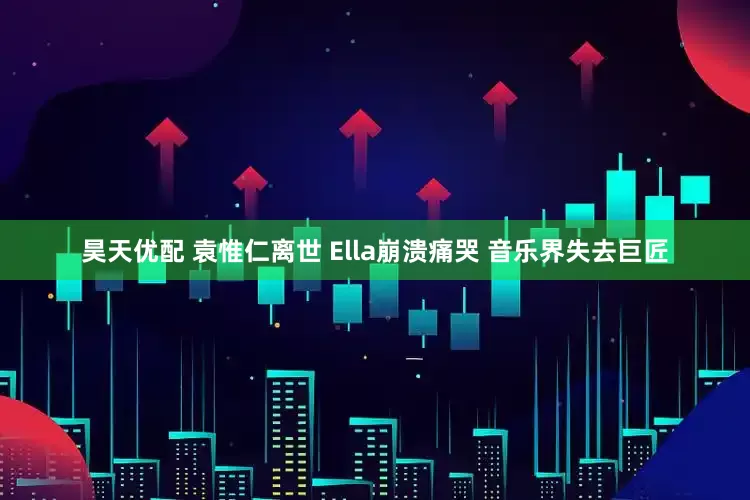 昊天优配 袁惟仁离世 Ella崩溃痛哭 音乐界失去巨匠
