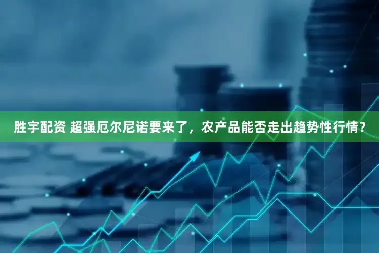 胜宇配资 超强厄尔尼诺要来了，农产品能否走出趋势性行情？